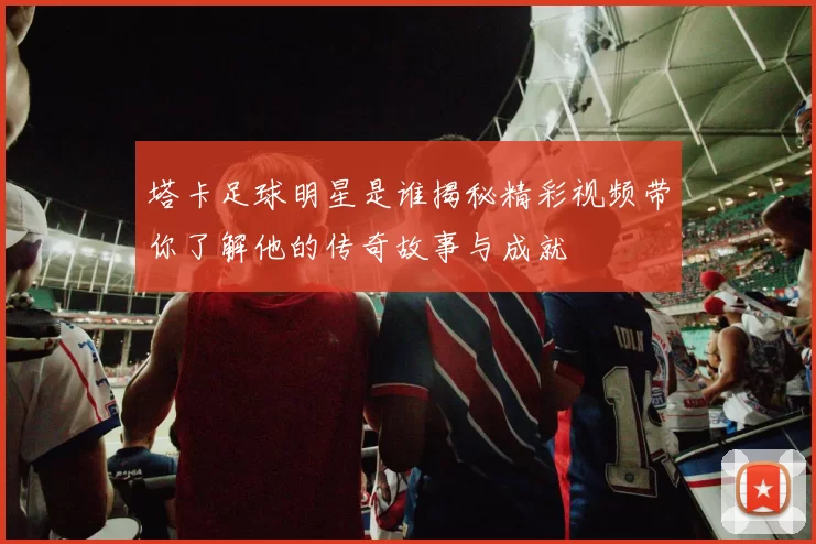 塔卡足球明星是谁揭秘精彩视频带你了解他的传奇故事与成就
