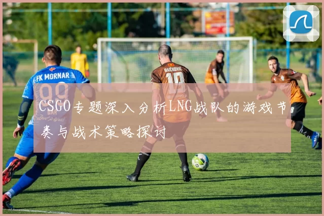 CSGO专题深入分析LNG战队的游戏节奏与战术策略探讨
