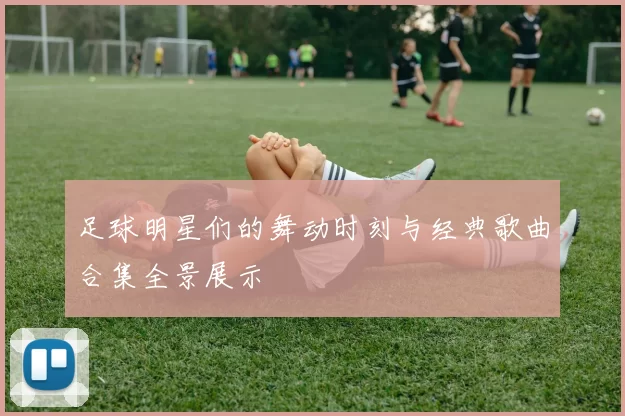 足球明星们的舞动时刻与经典歌曲合集全景展示