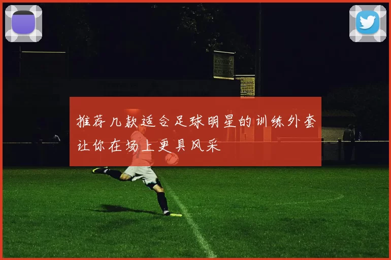 推荐几款适合足球明星的训练外套让你在场上更具风采