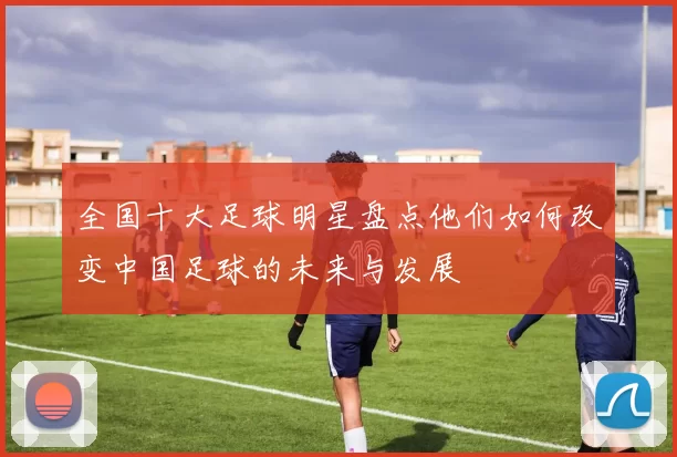 全国十大足球明星盘点他们如何改变中国足球的未来与发展