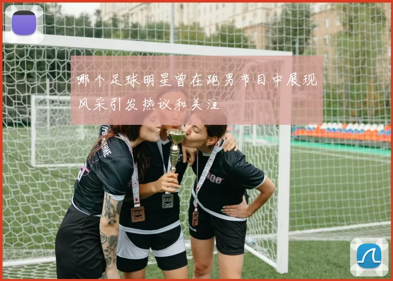 哪个足球明星曾在跑男节目中展现风采引发热议和关注