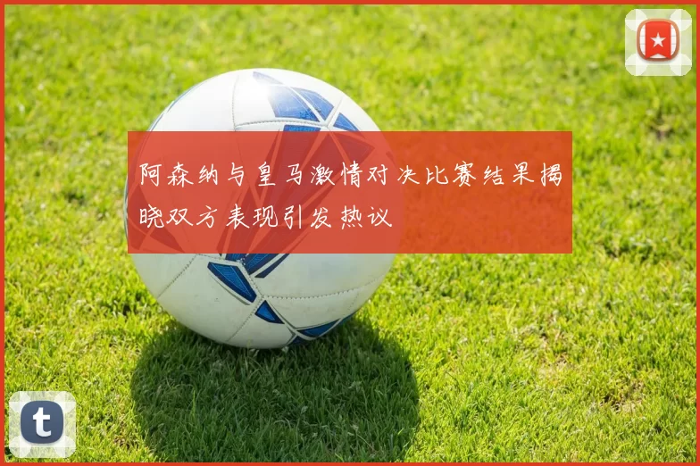 阿森纳与皇马激情对决比赛结果揭晓双方表现引发热议