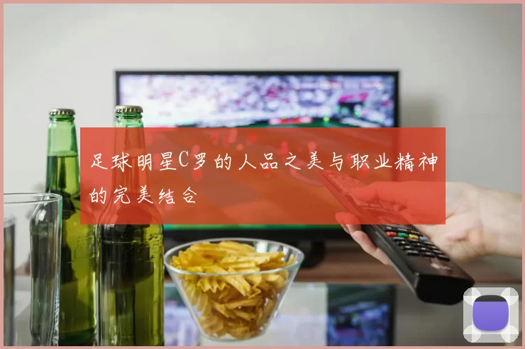 足球明星C罗的人品之美与职业精神的完美结合