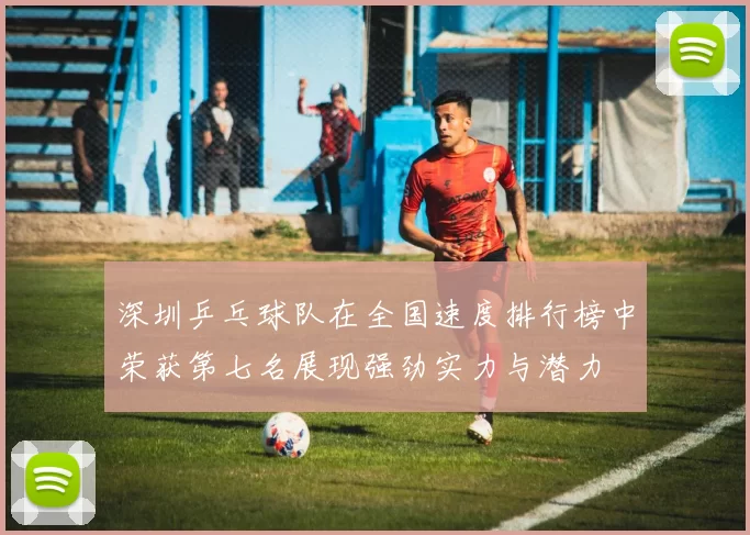 深圳乒乓球队在全国速度排行榜中荣获第七名展现强劲实力与潜力