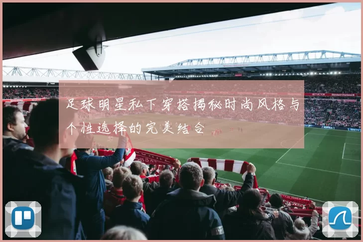 足球明星私下穿搭揭秘时尚风格与个性选择的完美结合