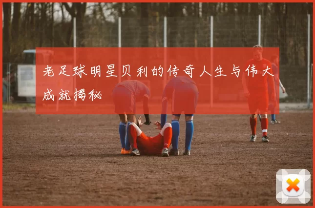 老足球明星贝利的传奇人生与伟大成就揭秘
