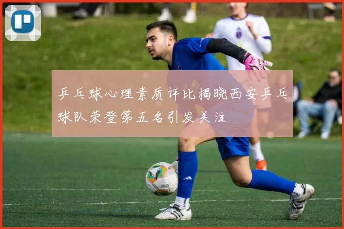 乒乓球心理素质评比揭晓西安乒乓球队荣登第五名引发关注