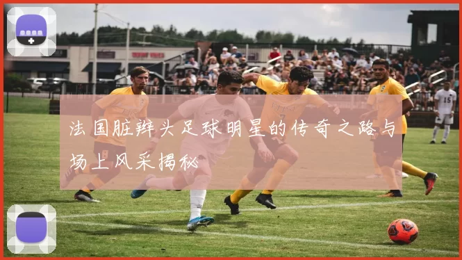 法国脏辫头足球明星的传奇之路与场上风采揭秘