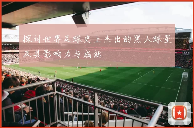 探讨世界足球史上杰出的黑人球星及其影响力与成就