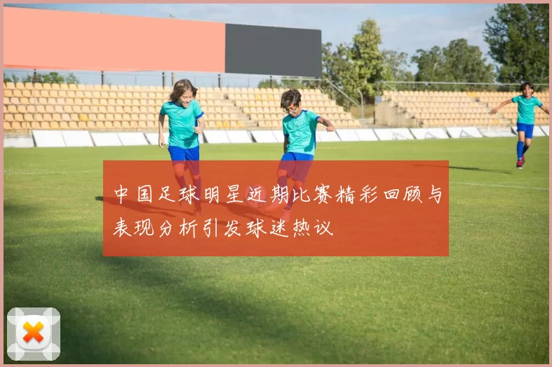中国足球明星近期比赛精彩回顾与表现分析引发球迷热议