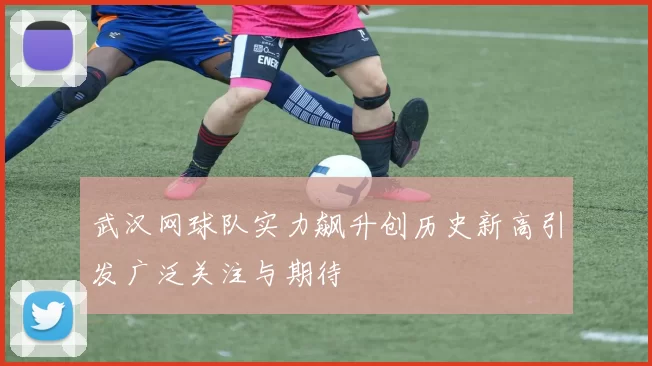 武汉网球队实力飙升创历史新高引发广泛关注与期待