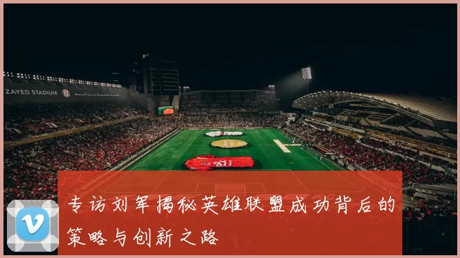 专访刘军揭秘英雄联盟成功背后的策略与创新之路