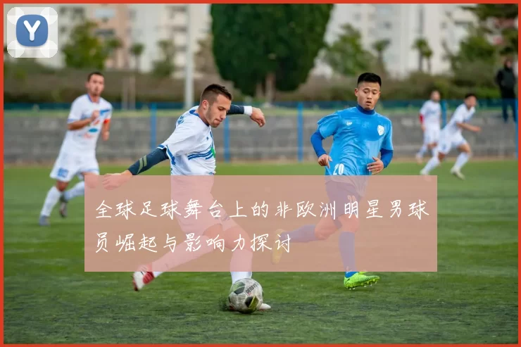 全球足球舞台上的非欧洲明星男球员崛起与影响力探讨