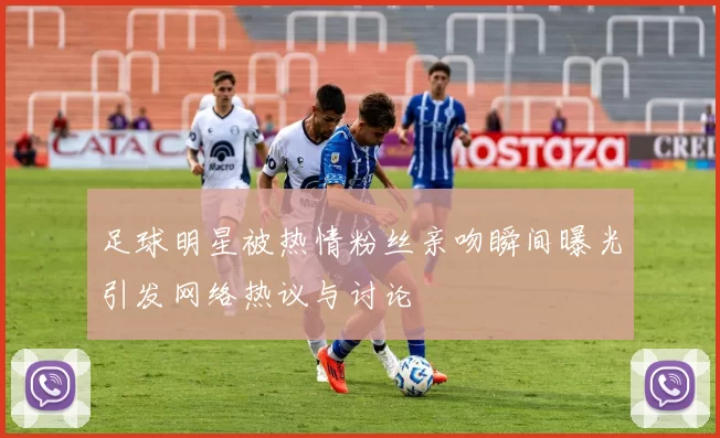 足球明星被热情粉丝亲吻瞬间曝光引发网络热议与讨论