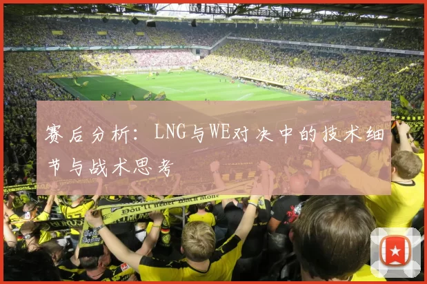 赛后分析：LNG与WE对决中的技术细节与战术思考
