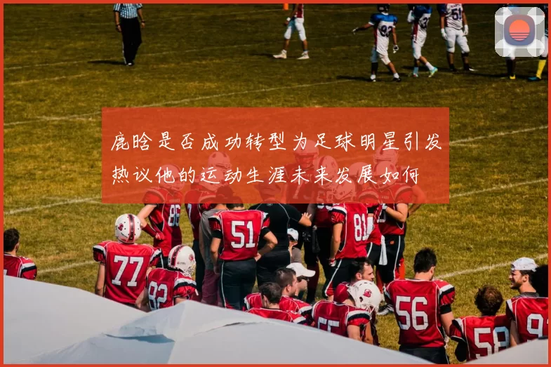 鹿晗是否成功转型为足球明星引发热议他的运动生涯未来发展如何
