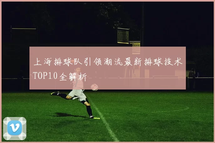 上海排球队引领潮流最新排球技术TOP10全解析
