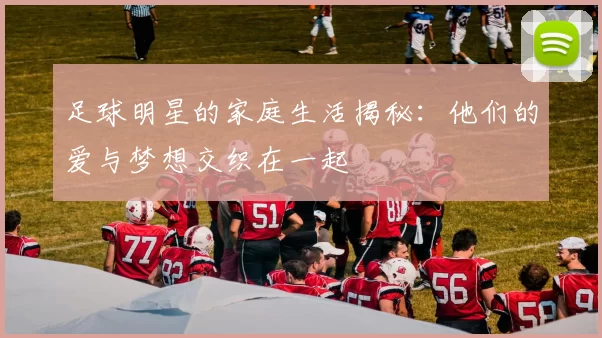 足球明星的家庭生活揭秘:他们的爱与梦想交织在一起