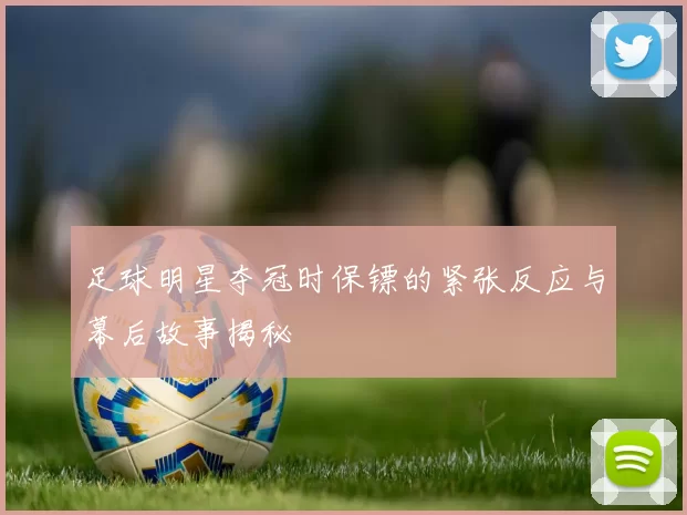 足球明星夺冠时保镖的紧张反应与幕后故事揭秘