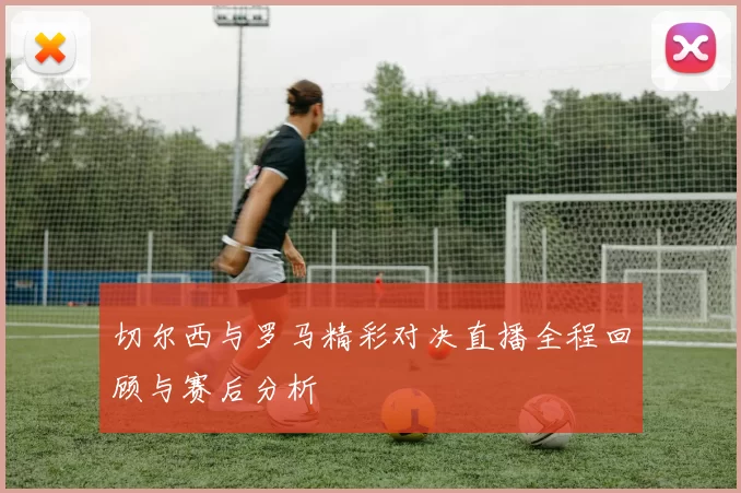 切尔西与罗马精彩对决直播全程回顾与赛后分析