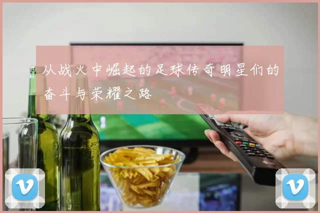 从战火中崛起的足球传奇明星们的奋斗与荣耀之路