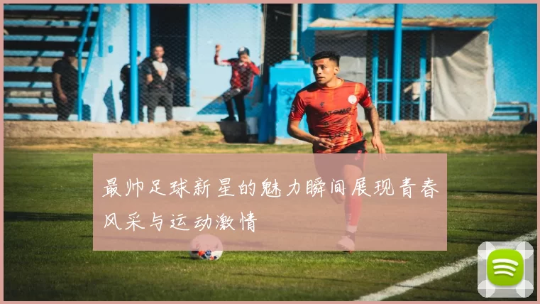 最帅足球新星的魅力瞬间展现青春风采与运动激情