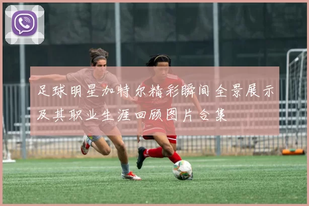 足球明星加特尔精彩瞬间全景展示及其职业生涯回顾图片合集