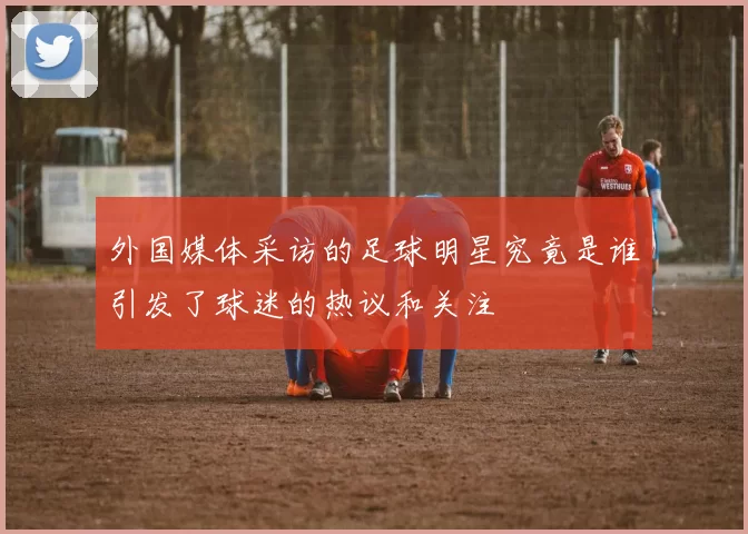 外国媒体采访的足球明星究竟是谁引发了球迷的热议和关注