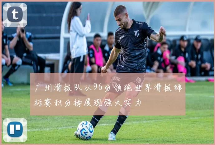 广州滑板队以96分领跑世界滑板锦标赛积分榜展现强大实力