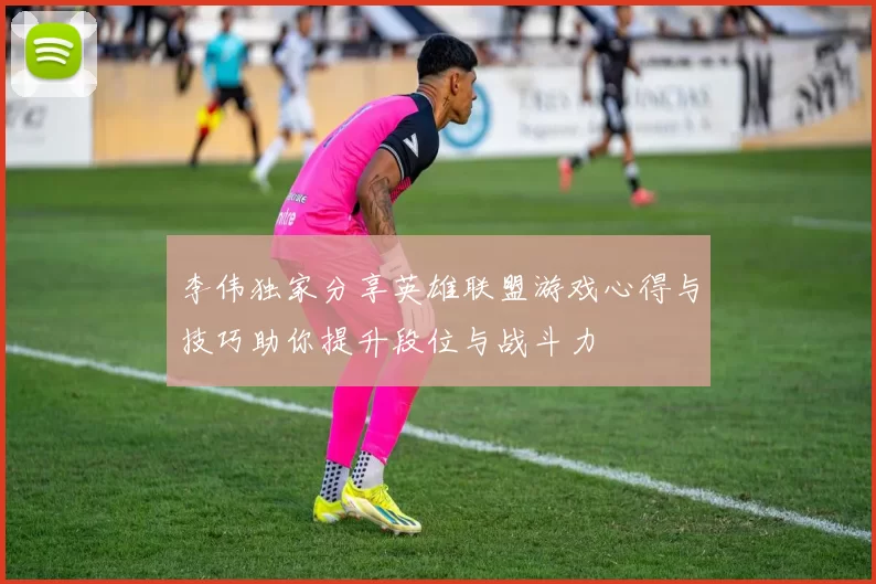 李伟独家分享英雄联盟游戏心得与技巧助你提升段位与战斗力