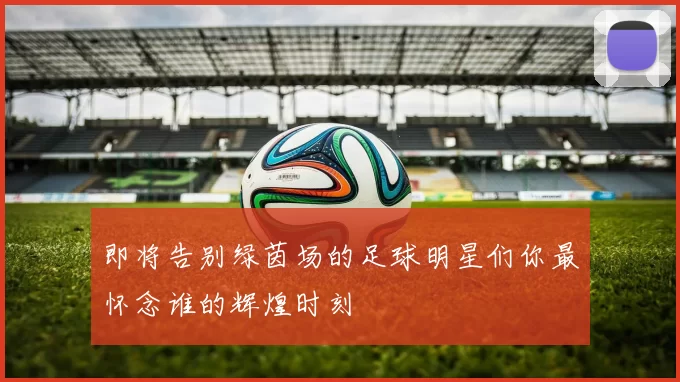 即将告别绿茵场的足球明星们你最怀念谁的辉煌时刻