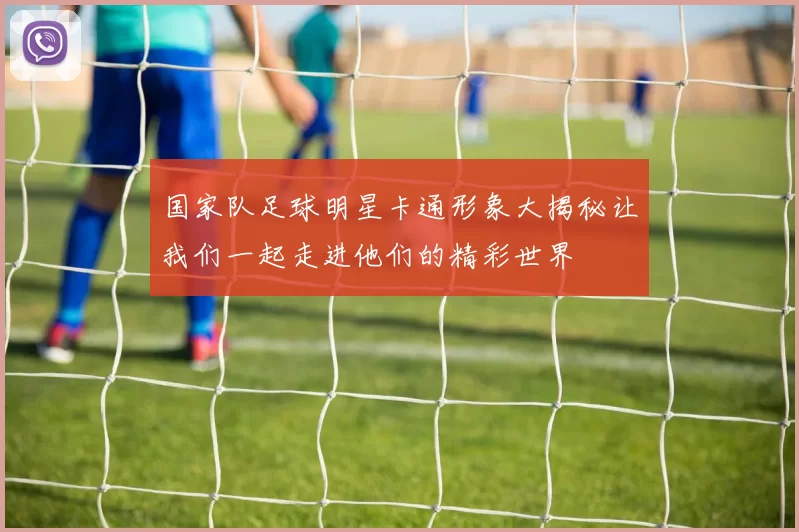 国家队足球明星卡通形象大揭秘让我们一起走进他们的精彩世界