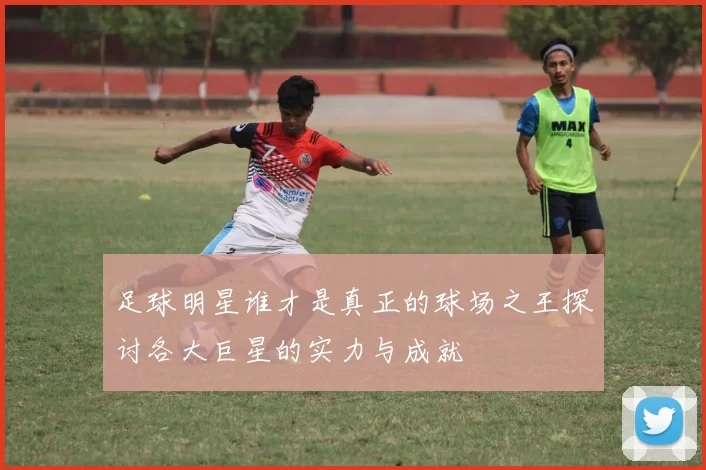 足球明星谁才是真正的球场之王探讨各大巨星的实力与成就