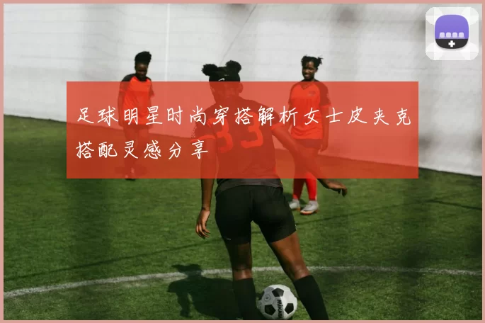 足球明星时尚穿搭解析女士皮夹克搭配灵感分享