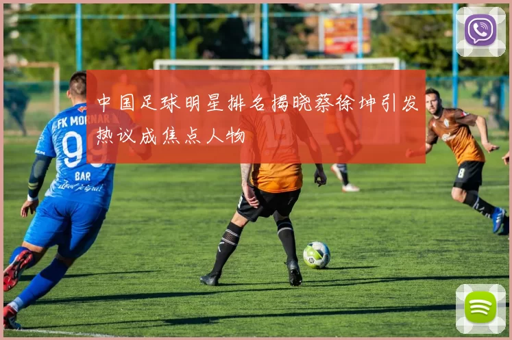 中国足球明星排名揭晓蔡徐坤引发热议成焦点人物