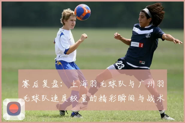 赛后复盘：上海羽毛球队与广州羽毛球队速度较量的精彩瞬间与战术分析