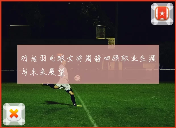 对话羽毛球女将周静回顾职业生涯与未来展望