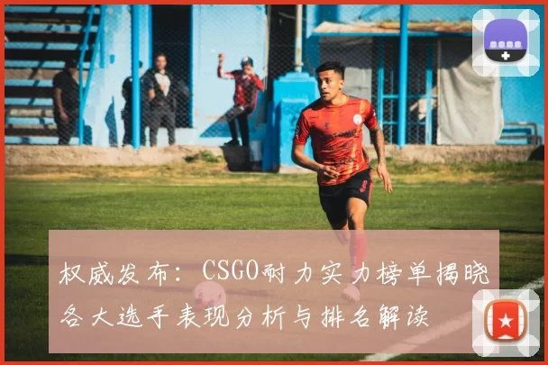 权威发布：CSGO耐力实力榜单揭晓各大选手表现分析与排名解读