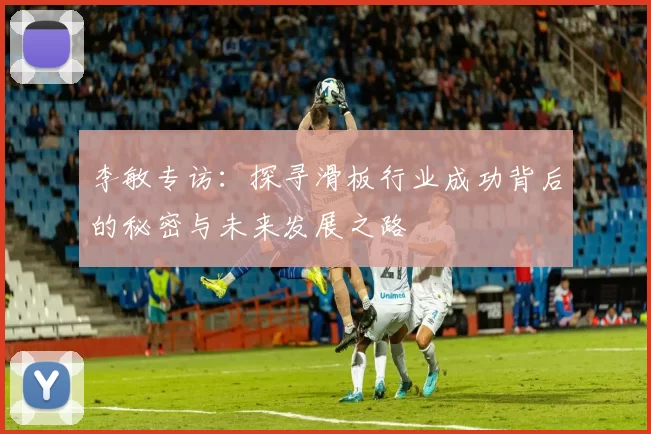李敏专访：探寻滑板行业成功背后的秘密与未来发展之路