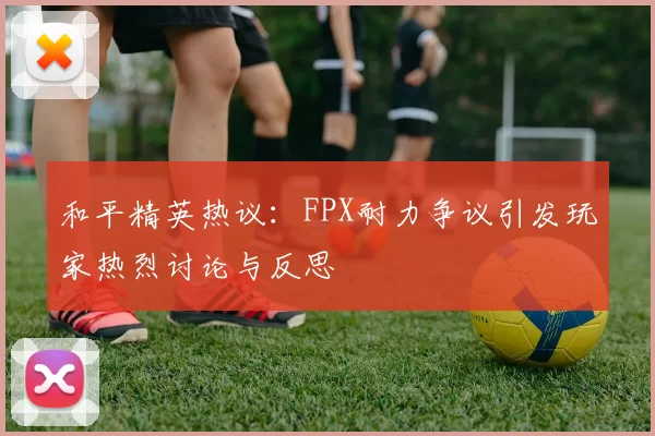 和平精英热议：FPX耐力争议引发玩家热烈讨论与反思