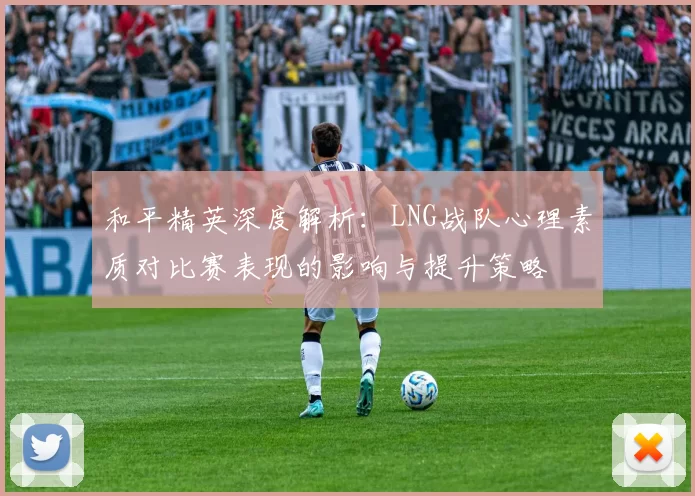 和平精英深度解析：LNG战队心理素质对比赛表现的影响与提升策略