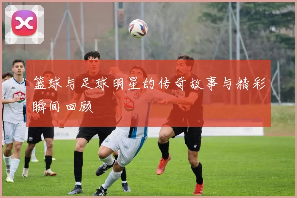 篮球与足球明星的传奇故事与精彩瞬间回顾
