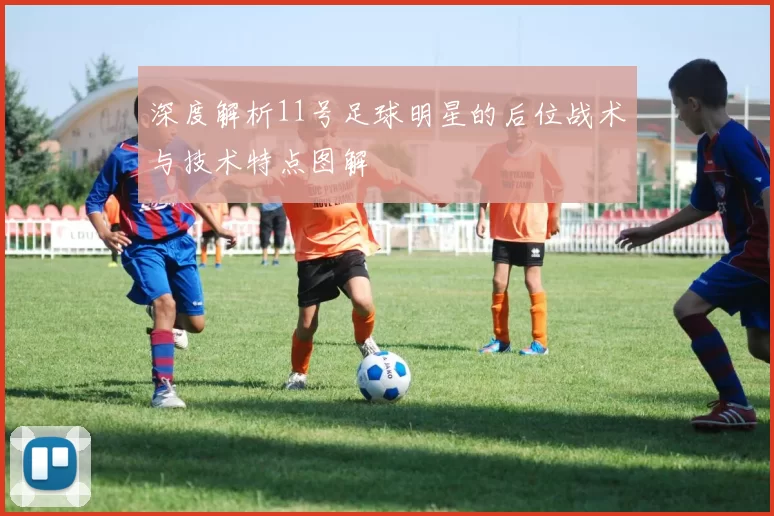 深度解析11号足球明星的后位战术与技术特点图解
