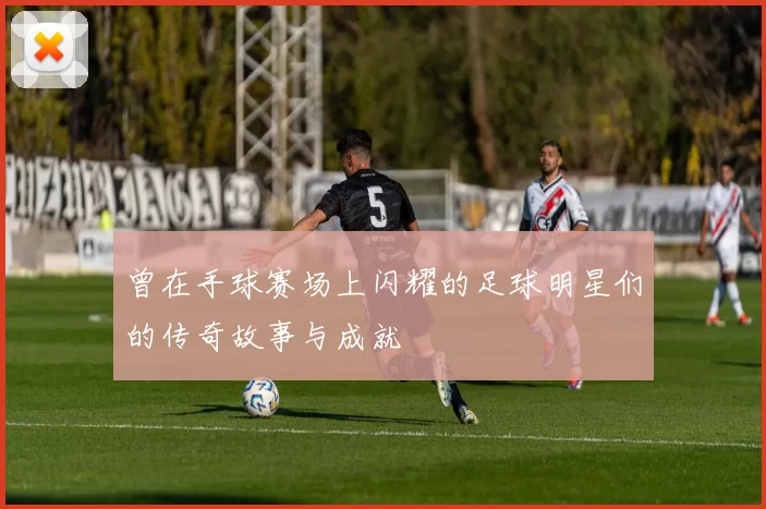 曾在手球赛场上闪耀的足球明星们的传奇故事与成就