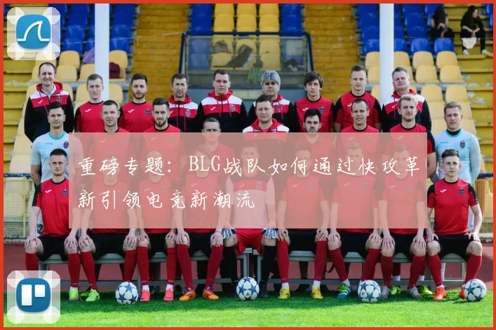 重磅专题：BLG战队如何通过快攻革新引领电竞新潮流