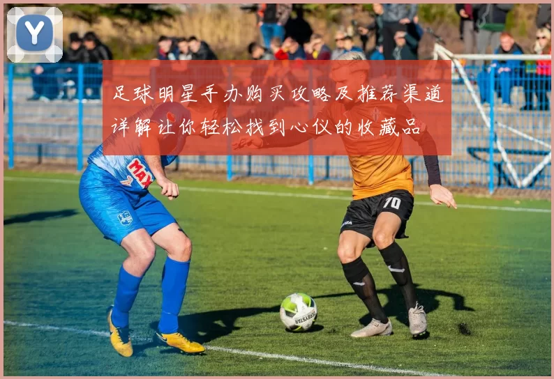 足球明星手办购买攻略及推荐渠道详解让你轻松找到心仪的收藏品