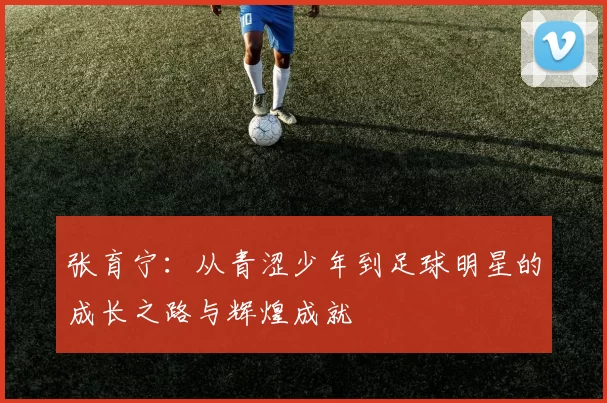 张育宁：从青涩少年到足球明星的成长之路与辉煌成就