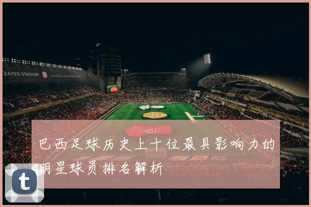巴西足球历史上十位最具影响力的明星球员排名解析