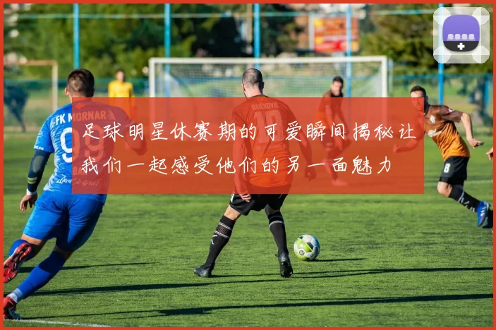 足球明星休赛期的可爱瞬间揭秘让我们一起感受他们的另一面魅力